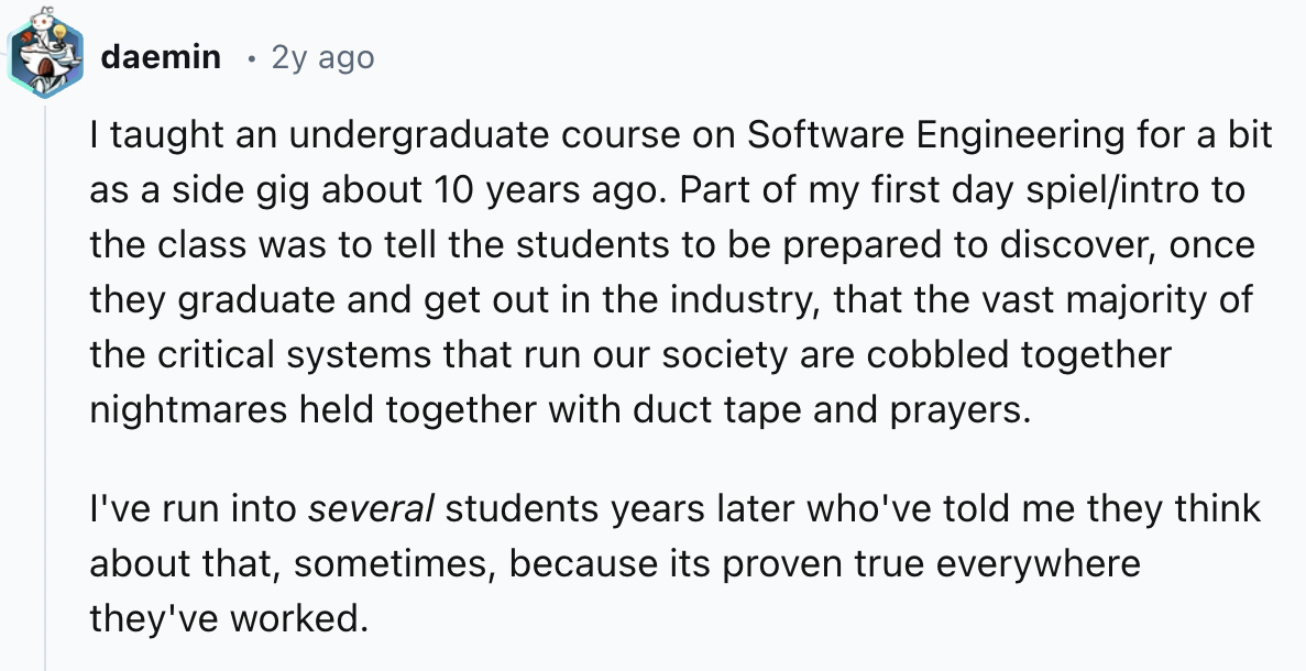 document - daemin 2y ago I taught an undergraduate course on Software Engineering for a bit as a side gig about 10 years ago. Part of my first day spielintro to the class was to tell the students to be prepared to discover, once they graduate and get out